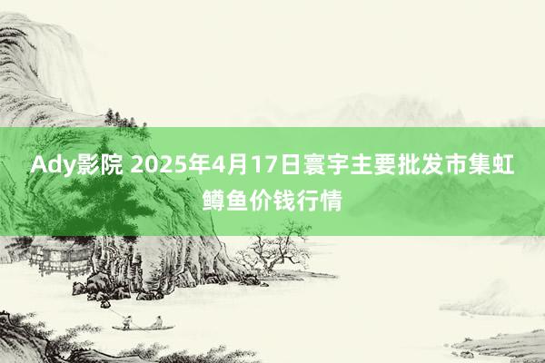 Ady影院 2025年4月17日寰宇主要批发市集虹鳟鱼价钱行情
