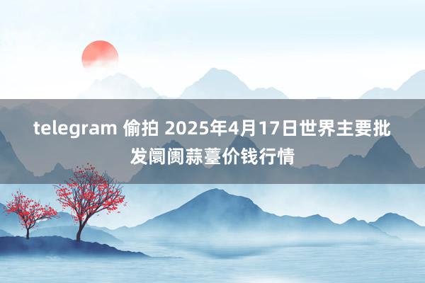 telegram 偷拍 2025年4月17日世界主要批发阛阓蒜薹价钱行情