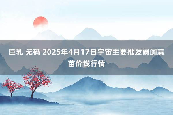 巨乳 无码 2025年4月17日宇宙主要批发阛阓蒜苗价钱行情