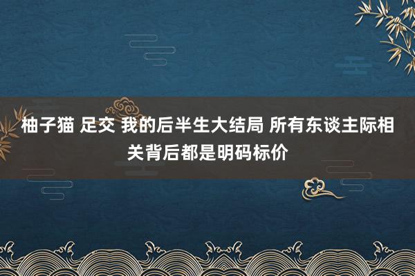 柚子猫 足交 我的后半生大结局 所有东谈主际相关背后都是明码标价