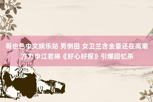 哥也色中文娱乐站 男侧田 女卫兰含金量还在高潮 方力申江若琳《好心好报》引爆回忆杀