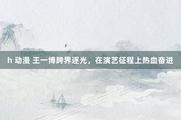 h 动漫 王一博跨界逐光，在演艺征程上热血奋进