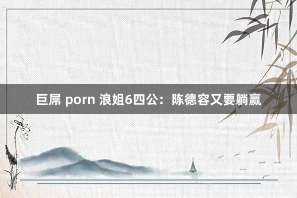巨屌 porn 浪姐6四公：陈德容又要躺赢