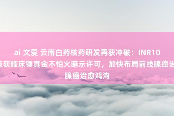 ai 文爱 云南白药核药研发再获冲破：INR102打针液获临床锤真金不怕火暗示许可，加快布局前线腺癌治愈鸿沟