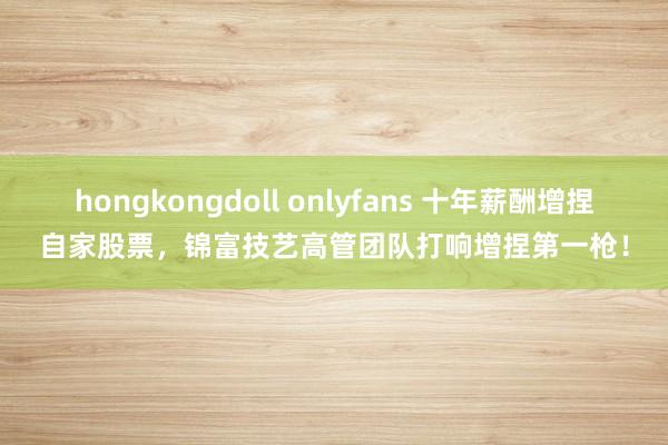 hongkongdoll onlyfans 十年薪酬增捏自家股票，锦富技艺高管团队打响增捏第一枪！