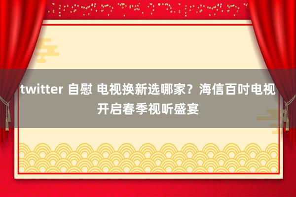 twitter 自慰 电视换新选哪家？海信百吋电视开启春季视听盛宴
