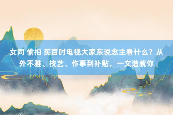 女同 偷拍 买百吋电视大家东说念主看什么？从外不雅、技艺、作事到补贴，一文造就你