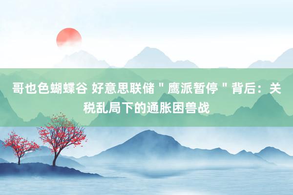 哥也色蝴蝶谷 好意思联储＂鹰派暂停＂背后：关税乱局下的通胀困兽战