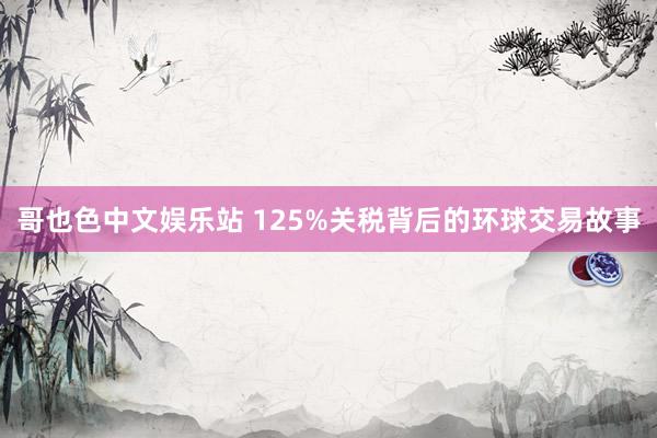 哥也色中文娱乐站 125%关税背后的环球交易故事
