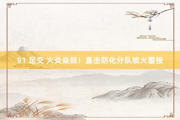 91 足交 火炎焱燚！直击防化分队喷火覆按