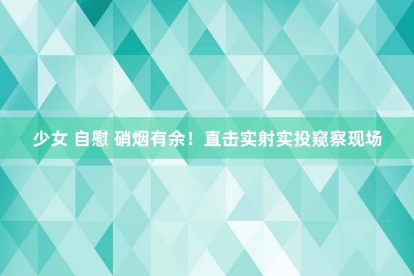 少女 自慰 硝烟有余！直击实射实投窥察现场