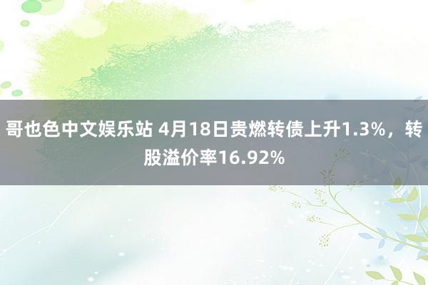 哥也色中文娱乐站 4月18日贵燃转债上升1.3%，转股溢价率16.92%