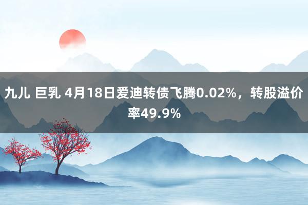 九儿 巨乳 4月18日爱迪转债飞腾0.02%，转股溢价率49.9%