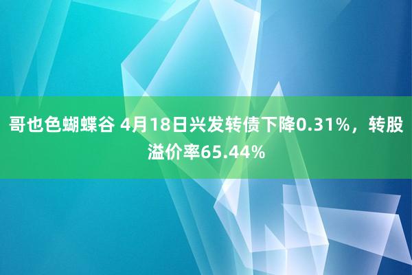 哥也色蝴蝶谷 4月18日兴发转债下降0.31%，转股溢价率65.44%
