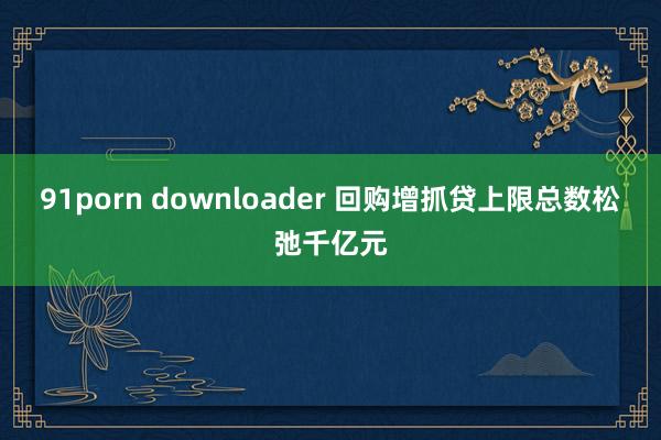 91porn downloader 回购增抓贷上限总数松弛千亿元