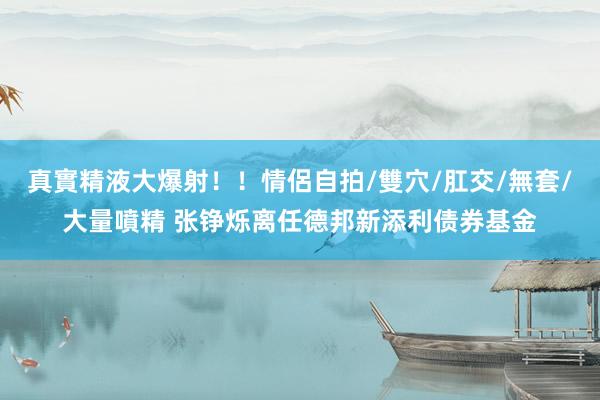 真實精液大爆射！！情侶自拍/雙穴/肛交/無套/大量噴精 张铮烁离任德邦新添利债券基金