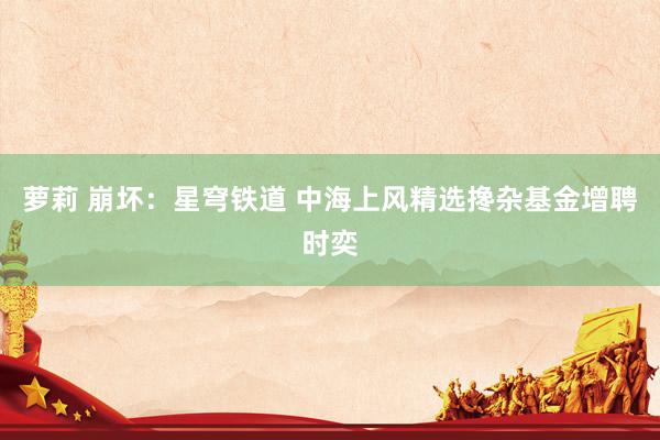 萝莉 崩坏：星穹铁道 中海上风精选搀杂基金增聘时奕