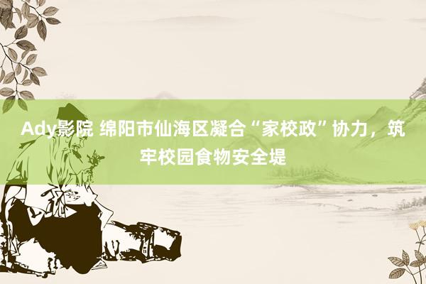 Ady影院 绵阳市仙海区凝合“家校政”协力，筑牢校园食物安全堤