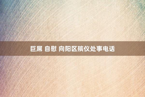 巨屌 自慰 向阳区殡仪处事电话