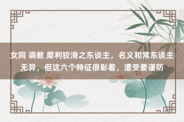 女同 调教 犀利狡滑之东谈主，名义和常东谈主无异，但这六个特征很彰着，遭受要谨防