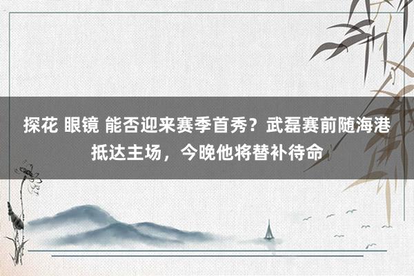 探花 眼镜 能否迎来赛季首秀？武磊赛前随海港抵达主场，今晚他将替补待命