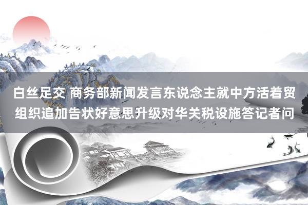 白丝足交 商务部新闻发言东说念主就中方活着贸组织追加告状好意思升级对华关税设施答记者问