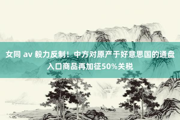女同 av 毅力反制！中方对原产于好意思国的通盘入口商品再加征50%关税