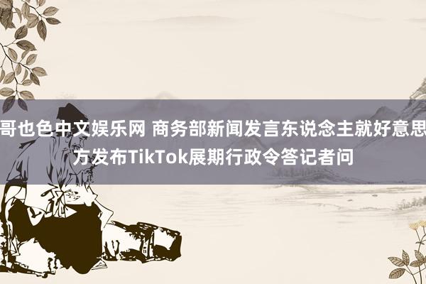 哥也色中文娱乐网 商务部新闻发言东说念主就好意思方发布TikTok展期行政令答记者问
