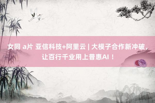 女同 a片 亚信科技+阿里云 | 大模子合作新冲破，让百行千业用上普惠AI ！