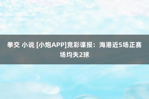 拳交 小说 [小炮APP]竞彩谍报：海港近5场正赛场均失2球