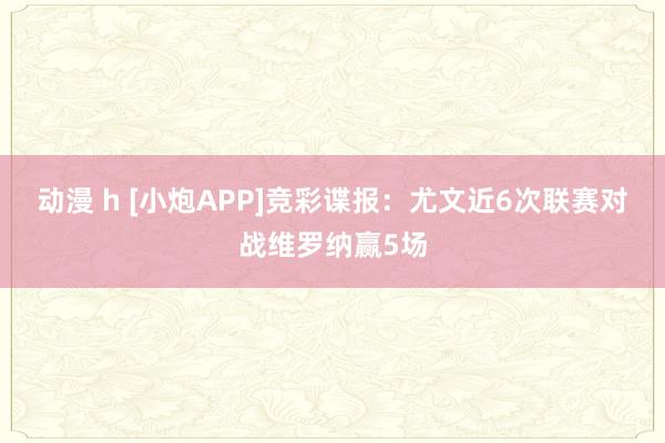 动漫 h [小炮APP]竞彩谍报：尤文近6次联赛对战维罗纳赢5场