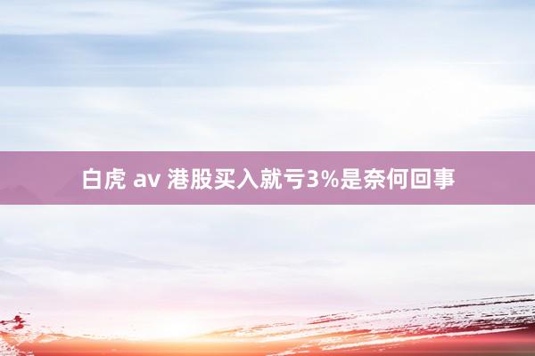 白虎 av 港股买入就亏3%是奈何回事