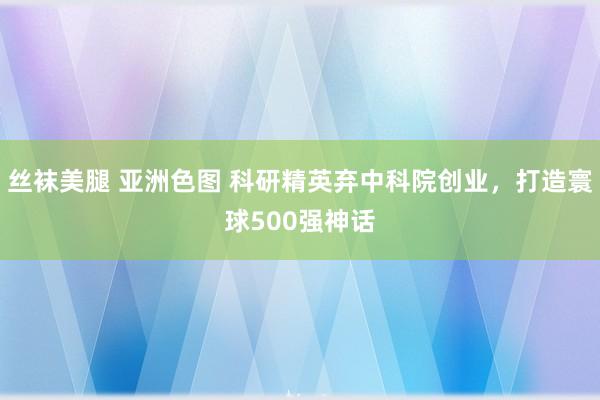 丝袜美腿 亚洲色图 科研精英弃中科院创业，打造寰球500强神话