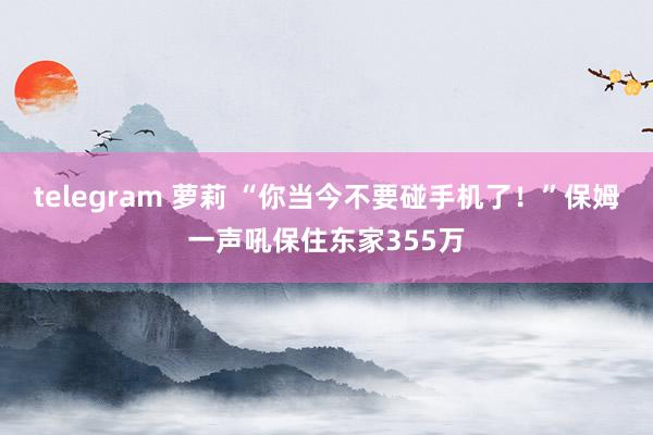 telegram 萝莉 “你当今不要碰手机了！”保姆一声吼保住东家355万
