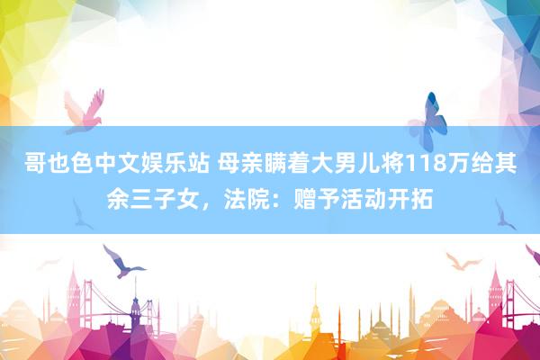 哥也色中文娱乐站 母亲瞒着大男儿将118万给其余三子女，法院：赠予活动开拓
