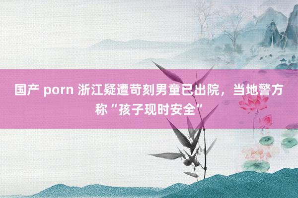 国产 porn 浙江疑遭苛刻男童已出院，当地警方称“孩子现时安全”