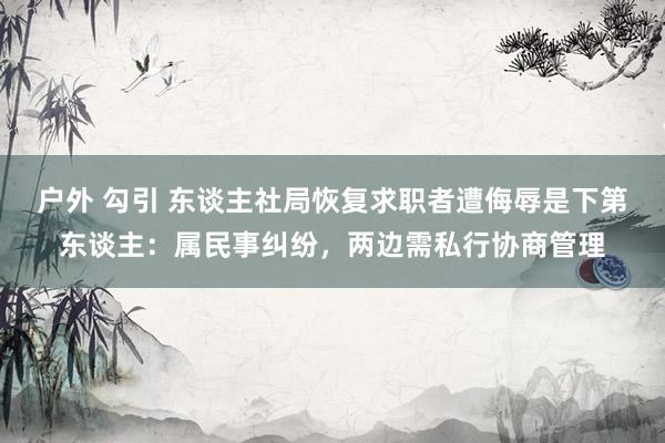 户外 勾引 东谈主社局恢复求职者遭侮辱是下第东谈主：属民事纠纷，两边需私行协商管理