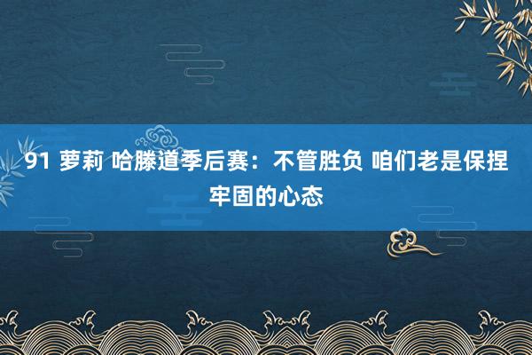91 萝莉 哈滕道季后赛：不管胜负 咱们老是保捏牢固的心态