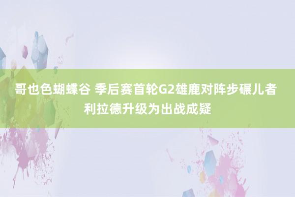 哥也色蝴蝶谷 季后赛首轮G2雄鹿对阵步碾儿者 利拉德升级为出战成疑