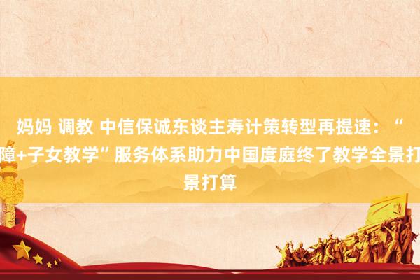妈妈 调教 中信保诚东谈主寿计策转型再提速：“保障+子女教学”服务体系助力中国度庭终了教学全景打算