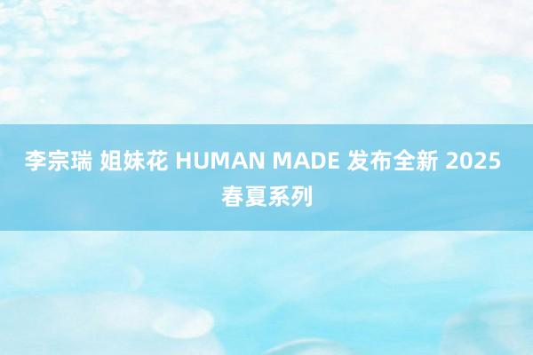 李宗瑞 姐妹花 HUMAN MADE 发布全新 2025 春夏系列