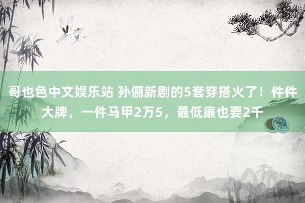 哥也色中文娱乐站 孙俪新剧的5套穿搭火了！件件大牌，一件马甲2万5，最低廉也要2千