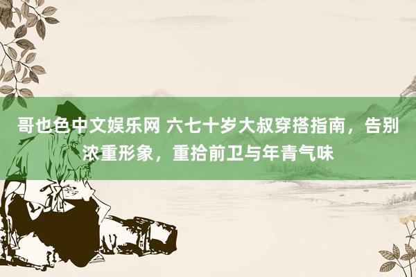 哥也色中文娱乐网 六七十岁大叔穿搭指南，告别浓重形象，重拾前卫与年青气味