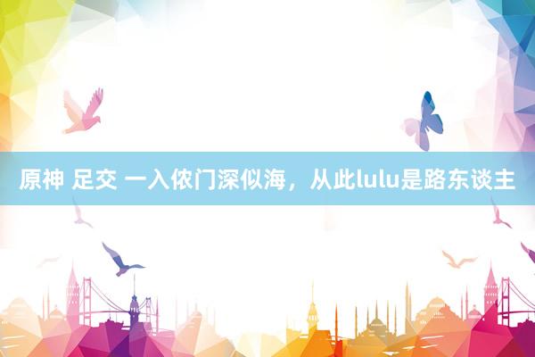 原神 足交 一入侬门深似海，从此lulu是路东谈主