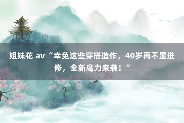 姐妹花 av “幸免这些穿搭造作，40岁再不显进修，全新魔力来袭！”