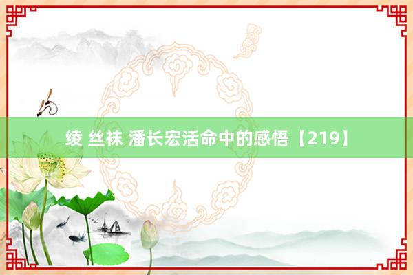 绫 丝袜 潘长宏活命中的感悟【219】
