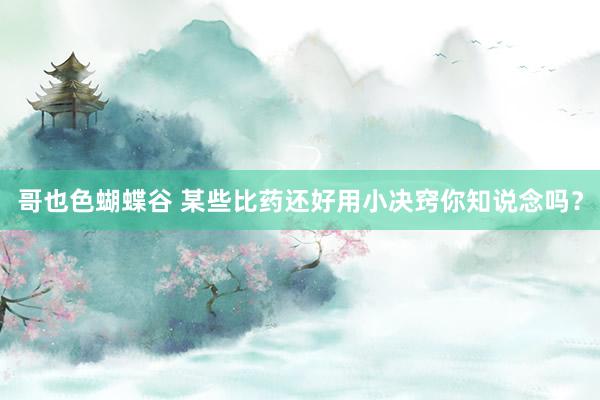 哥也色蝴蝶谷 某些比药还好用小决窍你知说念吗？