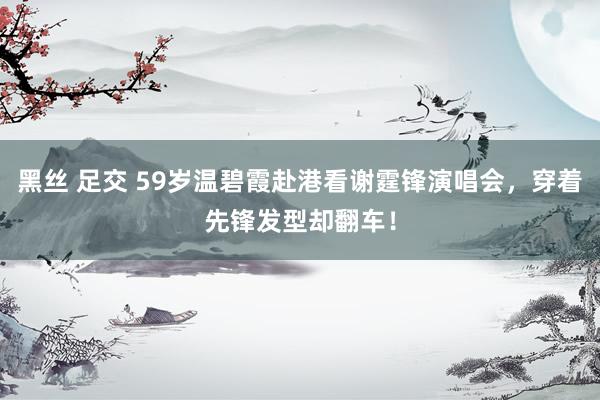 黑丝 足交 59岁温碧霞赴港看谢霆锋演唱会，穿着先锋发型却翻车！