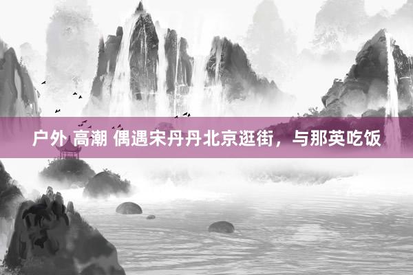 户外 高潮 偶遇宋丹丹北京逛街，与那英吃饭