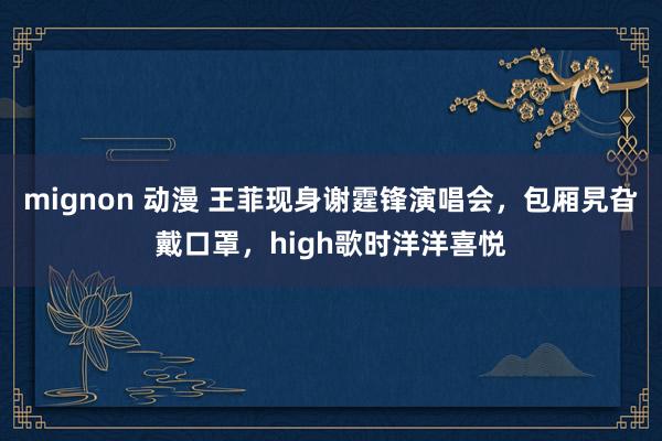 mignon 动漫 王菲现身谢霆锋演唱会，包厢旯旮戴口罩，high歌时洋洋喜悦